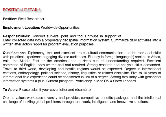 
POSITION DETAILS

Position: Field Researcher

Employment Location: Worldwide Opportunities

Responsibilities: Conduct surveys, polls and focus groups in support of human terrain mapping. Enter collected data into a proprietary geospatial information system. Summarize daily activities into a written after action report for program evaluation purposes.

Qualifications: Diplomacy, tact and excellent cross-cultural communication and interpersonal skills with practical experience engaging diverse audiences. Fluency in foreign language(s) spoken in Africa, Asia, the Middle East or the Americas and a deep cultural understanding required. Excellent command of English, both written and oral required. Strong research and analysis skills demanded. Travel to third world, developing and hostile regions would be expected. Degree in international relations, anthropology, political science, history, linguistics or related discipline. Five to 10 years of international field experience could be considered in lieu of a degree. Strong familiarity with geospatial information systems a plus. Current passport. Proficiency in Mac OS X Snow Leopard.

To Apply: Please submit your cover letter and résumé to careers@orbitus.org.

Orbitus values workplace diversity and provides competitive benefits packages and the intellectual challenge of tackling global problems through teamwork, intelligence and innovative solutions. 
