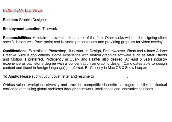 
POSITION DETAILS

Position: Graphic Designer

Employment Location: Telework

Responsibilities: Maintain the overall artistic look of the firm. Other tasks will entail designing client specific brochures, Powerpoint and Keynote presentations and providing graphics for video overlays.

Qualifications: Expertise in Photoshop, Illustrator, In-Design, Dreamweaver, Flash and related Adobe Creative Suite 3 applications. Some experience with motion graphics software such as After Effects and Motion is preferred. Proficiency in Quark and Painter also desired. At least 5 years industry experience or bachelor's degree with a concentration on graphic design. Candidates able to design content and fluent in foreign language(s) preferred. Proficiency in Mac OS X Snow Leopard.
 
To Apply: Please submit your cover letter and résumé to careers@orbitus.org.

Orbitus values workplace diversity and provides competitive benefits packages and the intellectual challenge of tackling global problems through teamwork, intelligence and innovative solutions. 