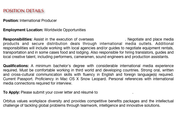 
POSITION DETAILS

Position: International Producer

Employment Location: Worldwide Opportunities

Responsibilities: Assist in the execution of overseas media production. Negotiate and place media products and secure distribution deals through international media outlets. Additional responsibilities will include working with local agencies and/or guides to negotiate equipment rentals, transportation and in some cases food and lodging. Also responsible for hiring translators, guides and local creative talent, including performers, cameramen, sound engineers and production assistants.
 
Qualifications: A minimum bachelor's degree with considerable international media experience required. Must be comfortable working in third world and developing countries. Strong oral, written and cross-cultural communication skills with fluency in English and foreign language(s) required. Current Passport. Proficiency in Mac OS X Snow Leopard. Personal references with international media connections required for interview.
 
To Apply: Please submit your cover letter and résumé to careers@orbitus.org.

Orbitus values workplace diversity and provides competitive benefits packages and the intellectual challenge of tackling global problems through teamwork, intelligence and innovative solutions. 