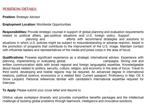 
POSITION DETAILS

Position: Strategic Advisor

Employment Location: Worldwide Opportunities

Responsibilities: Provide strategic counsel in support of global planning and evaluation requirements related to political affairs, geo-political situations and U.S. foreign policy. Support strategic communication planning and red teaming efforts with recommend strategies and solutions to situations in which U.S. policies might be subject to misunderstanding or adverse reaction. Assist in the promotion of programs that contribute to the improvement of the U.S. image. Maintain contact with influential leaders and representatives of the media and press corps in the area of focus.

Qualifications: Possess significant experience as a strategic international advisor. Experience with planning, implementing or evaluating global strategic communication campaigns. Strong oral and written communication skills with broad regional and foreign language(s) expertise. Knowledgeable about issues related to politics, security, culture, religion, and economy in the area of focus. Travel to third world, developing and hostile regions may be required. An advanced degree in international relations, political science, economics or a related field. Current passport. Proficiency in Mac OS X Snow Leopard. Personal references familiar with candidate’s international expertise required for interview.
 
To Apply: Please submit your cover letter and résumé to careers@orbitus.org.

Orbitus values workplace diversity and provides competitive benefits packages and the intellectual challenge of tackling global problems through teamwork, intelligence and innovative solutions. 