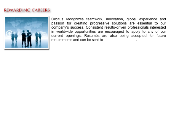 
REWARDING CAREERS
￼
Orbitus recognizes teamwork, innovation, global experience and passion for creating progressive solutions are essential to our company’s success. Consistent results-driven professionals interested in worldwide opportunities are encouraged to apply to any of our current openings. Résumés are also being accepted for future requirements and can be sent to careers@orbitus.org.
