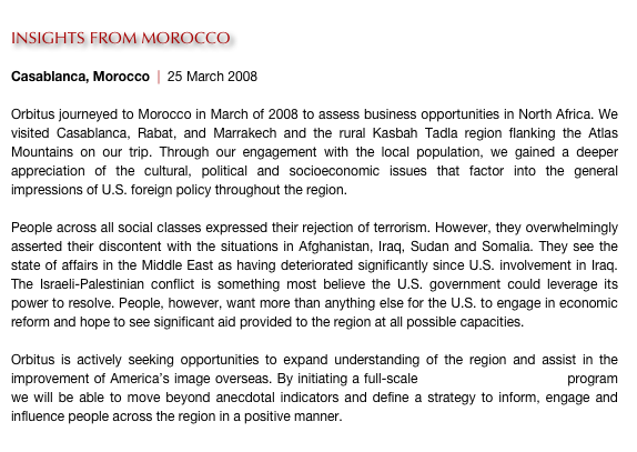 
INSIGHTS FROM MOROCCO

Casablanca, Morocco  |  25 March 2008

Orbitus journeyed to Morocco in March of 2008 to assess business opportunities in North Africa. We visited Casablanca, Rabat, and Marrakech and the rural Kasbah Tadla region flanking the Atlas Mountains on our trip. Through our engagement with the local population, we gained a deeper appreciation of the cultural, political and socioeconomic issues that factor into the general impressions of U.S. foreign policy throughout the region.

People across all social classes expressed their rejection of terrorism. However, they overwhelmingly asserted their discontent with the situations in Afghanistan, Iraq, Sudan and Somalia. They see the state of affairs in the Middle East as having deteriorated significantly since U.S. involvement in Iraq. The Israeli-Palestinian conflict is something most believe the U.S. government could leverage its power to resolve. People, however, want more than anything else for the U.S. to engage in economic reform and hope to see significant aid provided to the region at all possible capacities.

Orbitus is actively seeking opportunities to expand understanding of the region and assist in the improvement of America’s image overseas. By initiating a full-scale human terrain mapping program we will be able to move beyond anecdotal indicators and define a strategy to inform, engage and influence people across the region in a positive manner. 