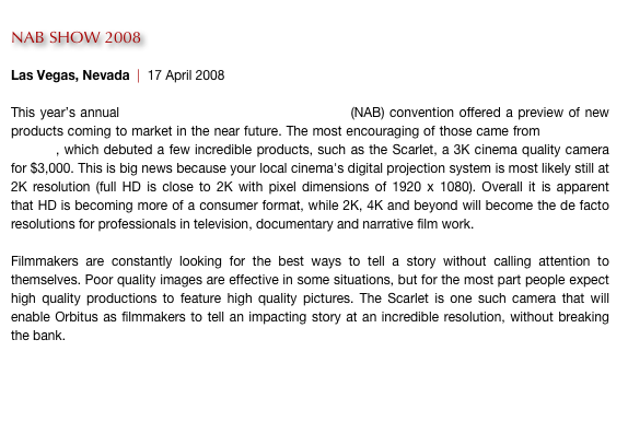 
NAB SHOW 2008

Las Vegas, Nevada  |  17 April 2008

This year’s annual National Association of Broadcasters (NAB) convention offered a preview of new products coming to market in the near future. The most encouraging of those came from Red Digital Cinema, which debuted a few incredible products, such as the Scarlet, a 3K cinema quality camera for $3,000. This is big news because your local cinema's digital projection system is most likely still at 2K resolution (full HD is close to 2K with pixel dimensions of 1920 x 1080). Overall it is apparent that HD is becoming more of a consumer format, while 2K, 4K and beyond will become the de facto resolutions for professionals in television, documentary and narrative film work.

Filmmakers are constantly looking for the best ways to tell a story without calling attention to themselves. Poor quality images are effective in some situations, but for the most part people expect high quality productions to feature high quality pictures. The Scarlet is one such camera that will enable Orbitus as filmmakers to tell an impacting story at an incredible resolution, without breaking the bank. 